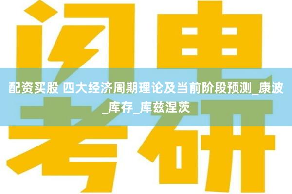 配资买股 四大经济周期理论及当前阶段预测_康波_库存_库兹涅茨