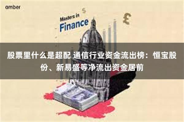 股票里什么是超配 通信行业资金流出榜：恒宝股份、新易盛等净流出资金居前