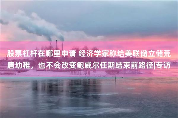 股票杠杆在哪里申请 经济学家称给美联储立储荒唐幼稚，也不会改变鲍威尔任期结束前路径|专访