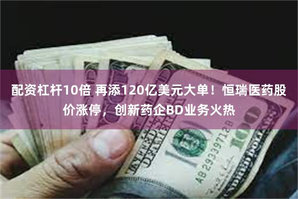 配资杠杆10倍 再添120亿美元大单！恒瑞医药股价涨停，创新药企BD业务火热