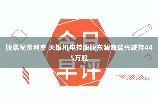 股票配资利率 天银机电控股股东澜海瑞兴减持445万股