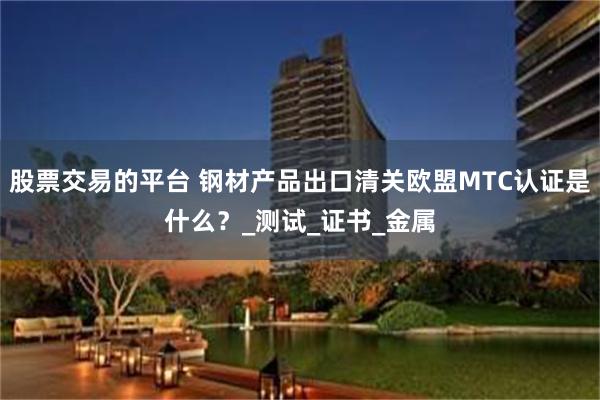 股票交易的平台 钢材产品出口清关欧盟MTC认证是什么？_测试_证书_金属