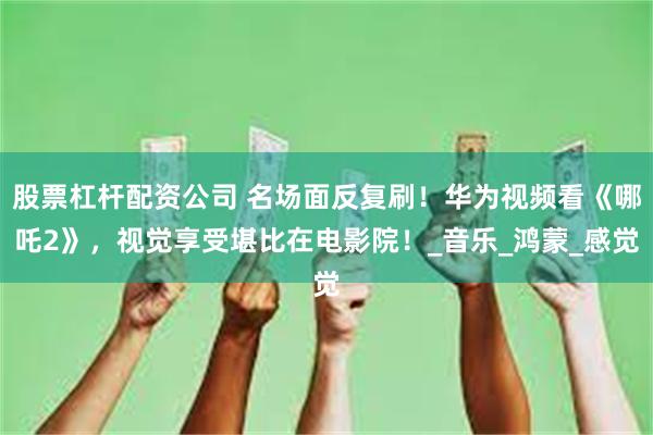 股票杠杆配资公司 名场面反复刷！华为视频看《哪吒2》，视觉享受堪比在电影院！_音乐_鸿蒙_感觉