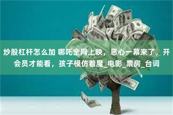炒股杠杆怎么加 哪吒全网上映，恶心一幕来了，开会员才能看，孩子模仿着魔_电影_票房_台词
