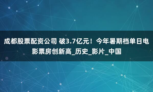 成都股票配资公司 破3.7亿元！今年暑期档单日电影票房创新高_历史_影片_中国
