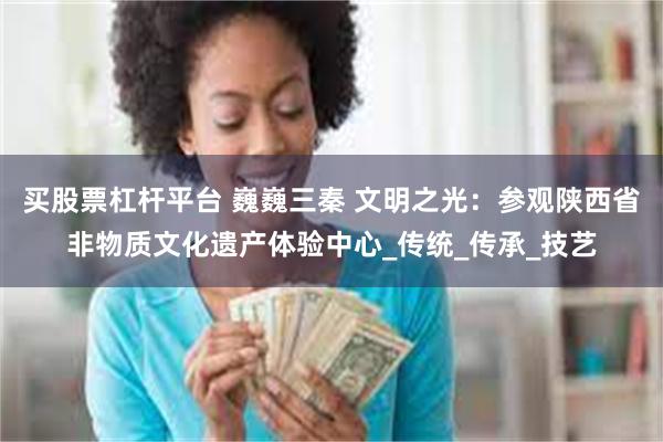 买股票杠杆平台 巍巍三秦 文明之光：参观陕西省非物质文化遗产体验中心_传统_传承_技艺