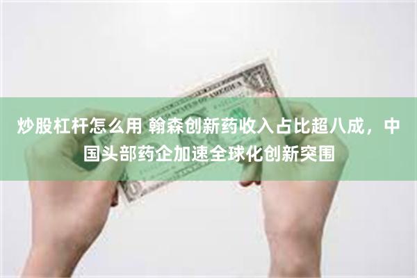 炒股杠杆怎么用 翰森创新药收入占比超八成，中国头部药企加速全球化创新突围