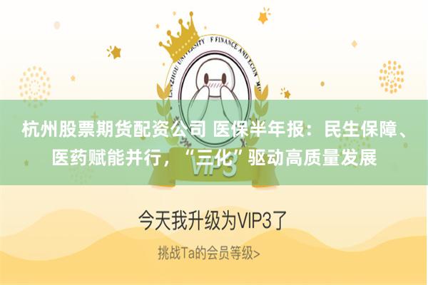 杭州股票期货配资公司 医保半年报：民生保障、医药赋能并行，“三化”驱动高质量发展