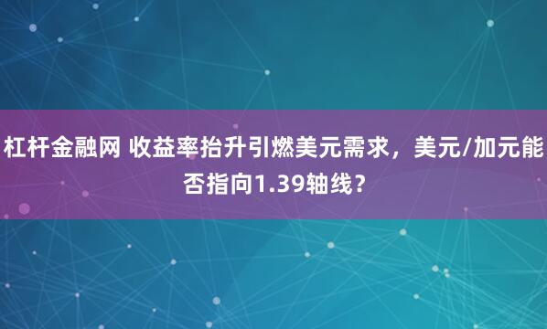 杠杆金融网 收益率抬升引燃美元需求，美元/加元能否指向1.39轴线？