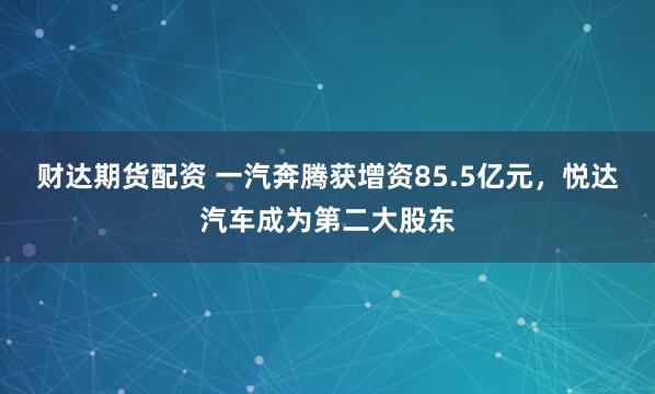 财达期货配资 一汽奔腾获增资85.5亿元，悦达汽车成为第二大股东