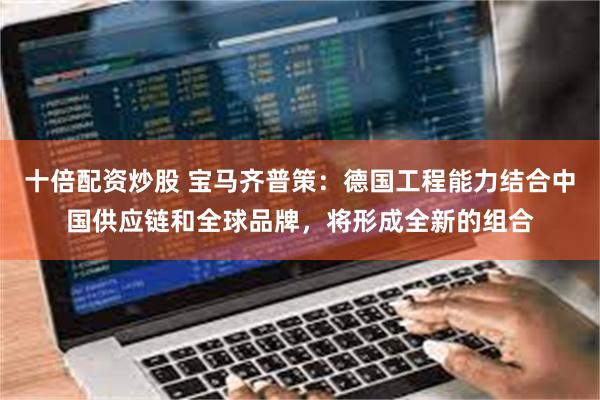 十倍配资炒股 宝马齐普策：德国工程能力结合中国供应链和全球品牌，将形成全新的组合
