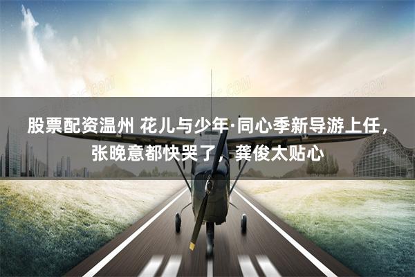 股票配资温州 花儿与少年·同心季新导游上任，张晚意都快哭了，龚俊太贴心