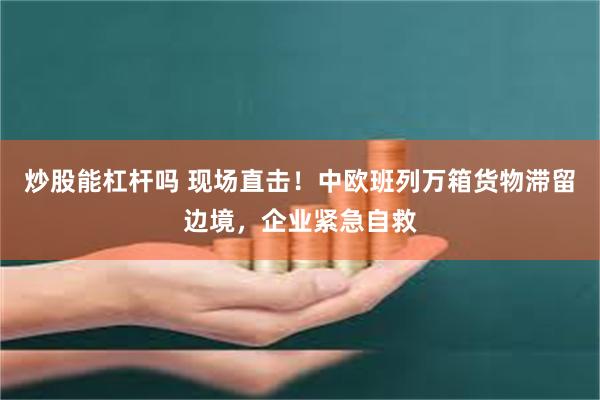 炒股能杠杆吗 现场直击！中欧班列万箱货物滞留边境，企业紧急自救
